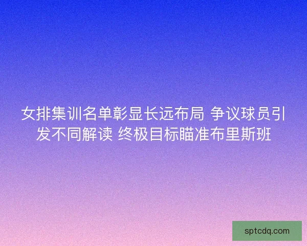 女排集训名单彰显长远布局 争议球员引发不同解读 终极目标瞄准布里斯班