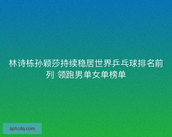 林诗栋孙颖莎持续稳居世界乒乓球排名前列 领跑男单女单榜单