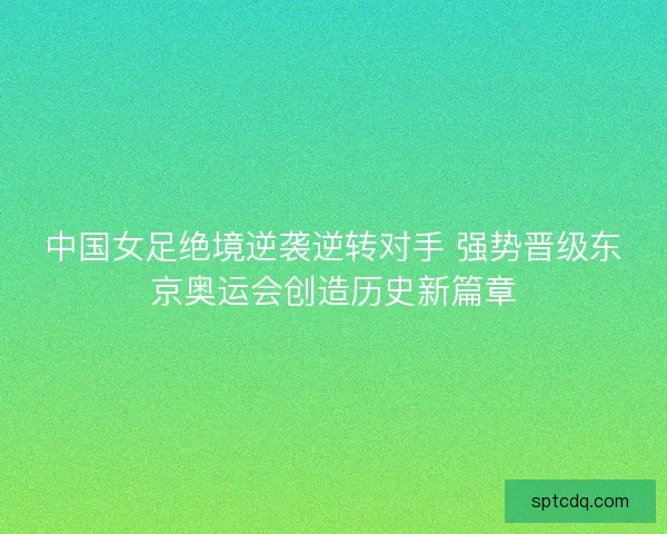 中国女足绝境逆袭逆转对手 强势晋级东京奥运会创造历史新篇章